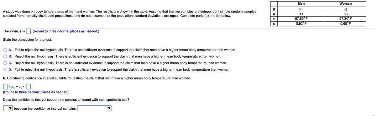 Men
Women
H2
A study was done on body temperatures of men and women. The results are shown in the table. Assume that the two samples are independent simple random samples
selected from normally distributed populations, and do not assume that the population standard deviations are equal. Complete parts (a) and (b) below.
11
59
97.66°F
97.34°F
0.92°F
0.65°F
S
The P-value is
(Round to three decimal places as needed.)
State the conclusion for the test.
O A. Fail to reject the null hypothesis. There is not sufficient evidence to support the claim that men have a higher mean body temperature than women.
B. Reject the null hypothesis. There is sufficient evidence to support the claim that men have a higher mean body temperature than women.
C. Reject the null hypothesis. There is not sufficient evidence to support the claim that men have a higher mean body temperature than women.
D. Fail to reject the null hypothesis. There is sufficient evidence to support the claim that men have a higher mean body temperature than women.
b. Construct a confidence interval suitable for testing the claim that men have a higher mean body temperature than women.
(Round to three decimal places as needed.)
Does the confidence interval support the conclusion found with the hypothesis test?
because the confidence interval contains
