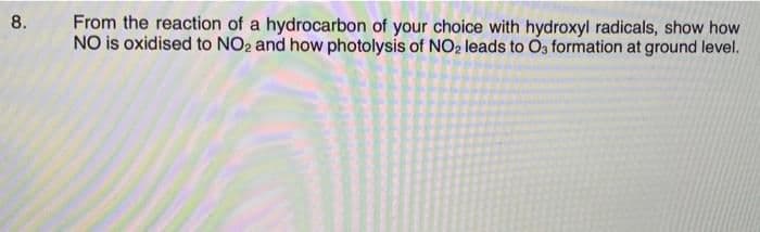 From the reaction of a hydrocarbon of your choice with hydroxyl radicals, show how
NO is oxidised to NO2 and how photolysis of NO2 leads to O3 formation at ground level.
8.
