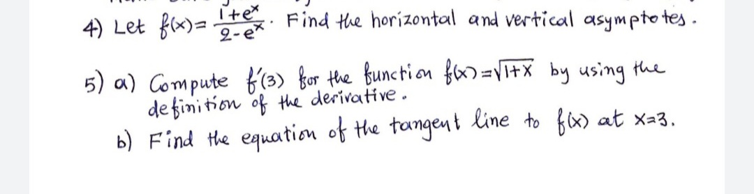 4) Let fx)=
I+e. Find the horizontal and vertical asympto tes.
2-e*
5) a) Compute f'(3) bor the function fa=VI+x by using the
de finition of the derivative.
b) Find the equation of the tangent line to fx) at x=3.
