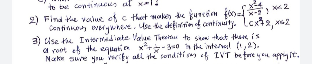 to be continuous at x1!
2) Find the value of c thet maikes the funetion fax=
Continuous every where. ise the definiti'om of continuity. Lcxt 2, x<2
3) Use the Intermediate Value Theortu to show thot there is
a root of the equati on x++-3=0 în the interval (1,2).
Make sure you verißy all the Conditi on of IVT befure you apply it.
X-2) X< 2
