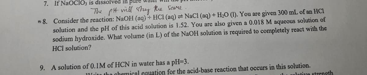 7. If NaOCIO3 is dissolved in pur
The CH ill tuy te Sere.
» 8. Consider the reaction: NaOH (aq) + HCI (aq) NaCl (aq) + H2O (1). You are given 300 mL of an HCl
solution and the pH of this acid solution is 1.52. You are also given a 0.018 M aqueous solution of
sodium hydroxide. What volume (in L) of the NaOH solution is required to completely react with the
HCl solution?
9. A solution of 0.1M of HCN in water has a pH=3.
Wuito the chemical equation for the acid-base reaction that occurs in this solution.
lu nolotive strength
