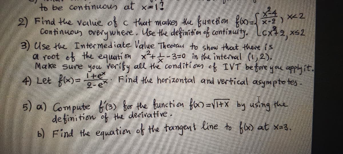 to be continuous at x-l3
2) Find the value of c that makes the functon Ko- x-
Continuous avery where. Use the definitm of continuity Lex2, x<2
3) Use the Intermediate Value Theortu to show that there is
a root of the equation
Make Sure you verffy all the conditionn of IVT before yau applyit.
4) Let f)-
x+-3=0 in the interral (1,2),
Ite
2-e
Find the horizontal and vertical asympte tes.
5) a) Compute Ko for the bunction f=tX by using the
de finition of the dertrattre,
b) Find the enuation of the tangent line to Hs at xa3,

