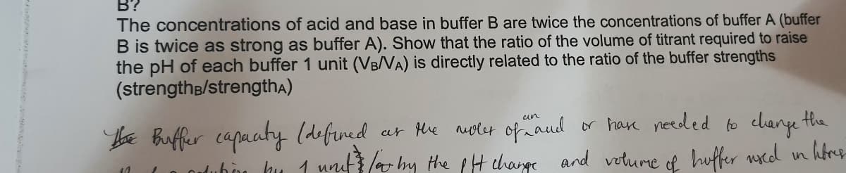 B?
The concentrations of acid and base in buffer B are twice the concentrations of buffer A (buffer
B is twice as strong as buffer A). Show that the ratio of the volume of titrant required to raise
the pH of each buffer 1 unit (VB/VA) is directly related to the ratio of the buffer strengths
(strengthe/strengthA)
be Buffer capuaty (defined ar Me auoler of naud
ar Hhe nuolet ofaud
or have needed to change the
uubon hu 1 unuf / hy the pH change and voturme huffer ucd in hbres
of
