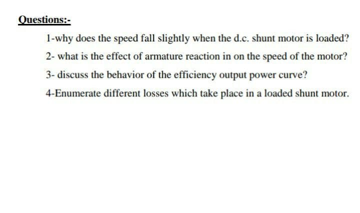 Questions:-
1-why does the speed fall slightly when the d.c. shunt motor is loaded?
2- what is the effect of armature reaction in on the speed of the motor?
3- discuss the behavior of the efficiency output power curve?
4-Enumerate different losses which take place in a loaded shunt motor.
