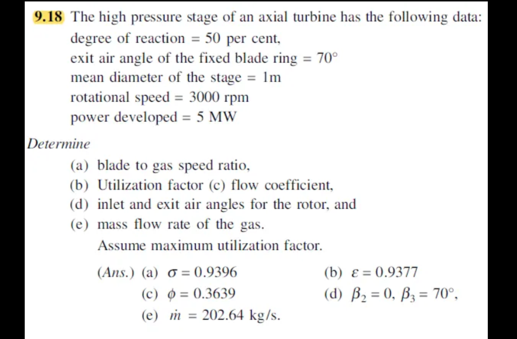 9.18 The high pressure stage of an axial turbine has the following data:
degree of reaction = 50 per cent,
exit air angle of the fixed blade ring = 70°
mean diameter of the stage = 1m
rotational speed = 3000 rpm
power developed = 5 MW
(a) blade to gas speed ratio,
(b) Utilization factor (c) flow coefficient,
(d) inlet and exit air angles for the rotor, and
(e) mass flow rate of the gas.
Assume maximum utilization factor.
(Ans.) (a) o=0.9396
(c) p = 0.3639
(e) m =
202.64 kg/s.
Determine
(b) ε = 0.9377
(d) B₂ = 0, B3 = 70°,