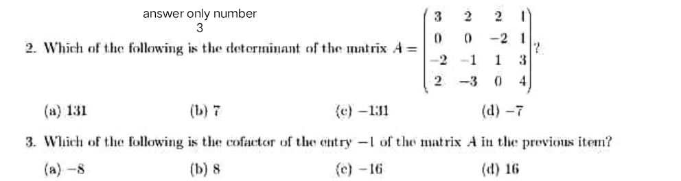 answer only number
3
2
2. Which of the following is the determinant of the matrix A =
-2
-2 1
2.
1
1
3
-3
4
(a) 131
(b) 7
(c) -1:31
(d) -7
3. Whhich of the following is the cofactor of the entry -l of tho matrix A in tlie previous itemn?
(a)-8
(b) 8
(c)-16
(d) 16
