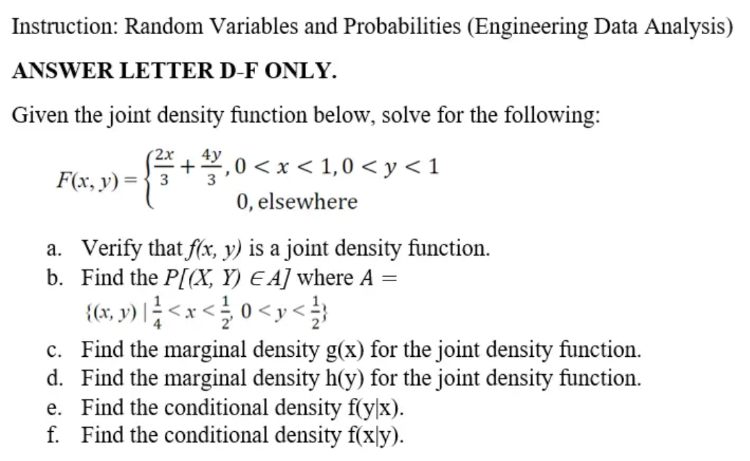Instruction: Random Variables and Probabilities (Engineering Data Analysis)
ANSWER LETTER D-F ONLY.
Given the joint density function below, solve for the following:
+.0 < x < 1,0 < y< 1
0, elsewhere
2х
4у
F(x, y) ={ 3
a. Verify that f(x, y) is a joint density function.
b. Find the P[(X, Y) E A] where A =
{(x, y) |<x < 0 <y<}
c. Find the marginal density g(x) for the joint density function.
d. Find the marginal density h(y) for the joint density function.
e. Find the conditional density f(y|x).
f. Find the conditional density f(x|y).
