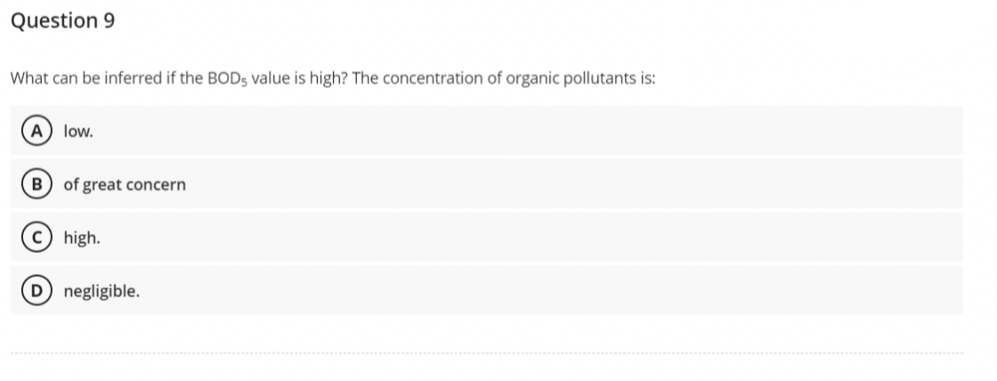 Question 9
What can be inferred if the BOD5 value is high? The concentration of organic pollutants is:
A low.
B of great concern
c) high.
D) negligible.