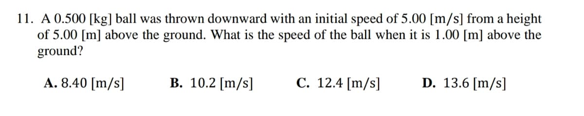 11. A 0.500 [kg] ball was thrown downward with an initial speed of 5.00 [m/s] from a height
of 5.00 [m] above the ground. What is the speed of the ball when it is 1.00 [m] above the
ground?
A. 8.40 [m/s]
B. 10.2 [m/s]
C. 12.4 [m/s]
D. 13.6 [m/s]