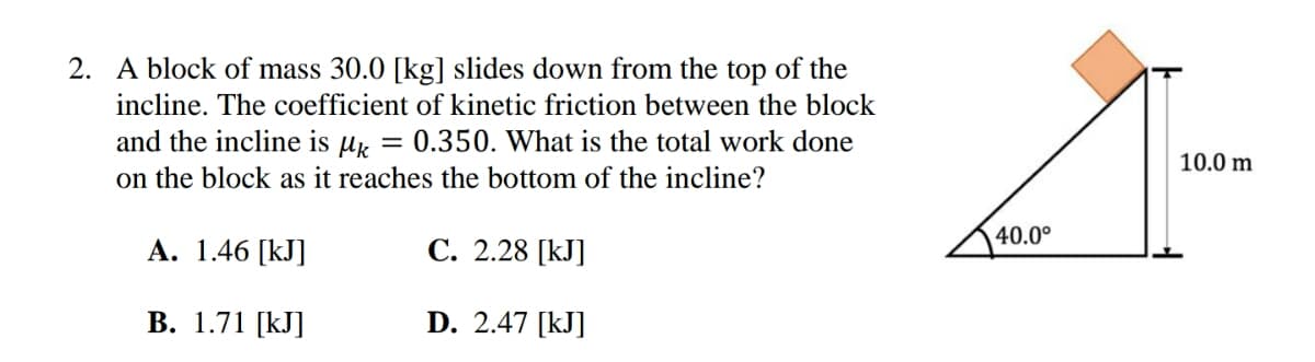 2. A block of mass 30.0 [kg] slides down from the top of the
incline. The coefficient of kinetic friction between the block
and the incline is
Mk =
0.350. What is the total work done
on the block as it reaches the bottom of the incline?
A. 1.46 [KJ]
C. 2.28 [kJ]
B. 1.71 [kJ]
D. 2.47 [kJ]
40.0⁰
10.0 m