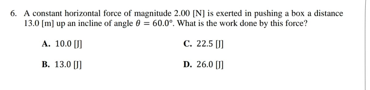 6. A constant horizontal force of magnitude 2.00 [N] is exerted in pushing a box a distance
13.0 [m] up an incline of angle = 60.0°. What is the work done by this force?
A. 10.0 [J]
C. 22.5 [J]
B. 13.0 [J]
D. 26.0 [J]