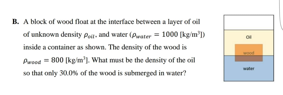 B. A block of wood float at the interface between a layer of oil
of unknown density Poil, and water (Pwater = 1000 [kg/m³])
inside a container as shown. The density of the wood is
Pwood = 800 [kg/m³]. What must be the density of the oil
so that only 30.0% of the wood is submerged in water?
Oil
wood
water