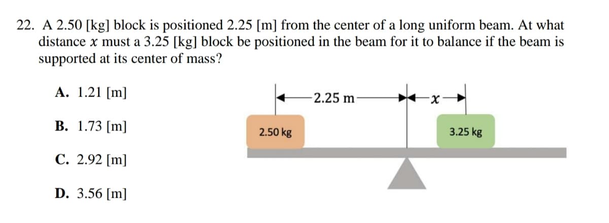 22. A 2.50 [kg] block is positioned 2.25 [m] from the center of a long uniform beam. At what
distance x must a 3.25 [kg] block be positioned in the beam for it to balance if the beam is
supported at its center of mass?
A. 1.21 [m]
-2.25 m
-x->
B. 1.73 [m]
2.50 kg
C. 2.92 [m]
D. 3.56 [m]
3.25 kg