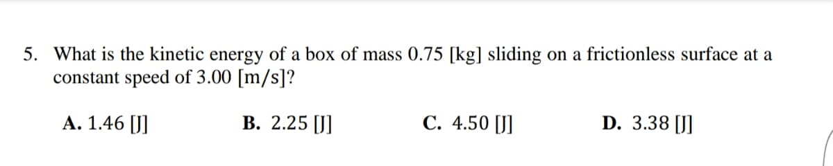 5. What is the kinetic energy of a box of mass 0.75 [kg] sliding on a frictionless surface at a
constant speed of 3.00 [m/s]?
A. 1.46 [J]
B. 2.25 [J]
C. 4.50 [J]
D. 3.38 [J]