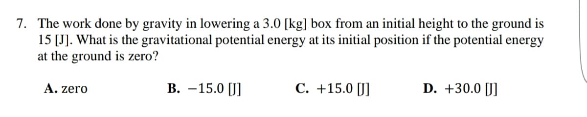 7. The work done by gravity in lowering a 3.0 [kg] box from an initial height to the ground is
15 [J]. What is the gravitational potential energy at its initial position if the potential energy
at the ground is zero?
A. zero
B. -15.0 [J]
C. +15.0 [J]
D. +30.0 [J]