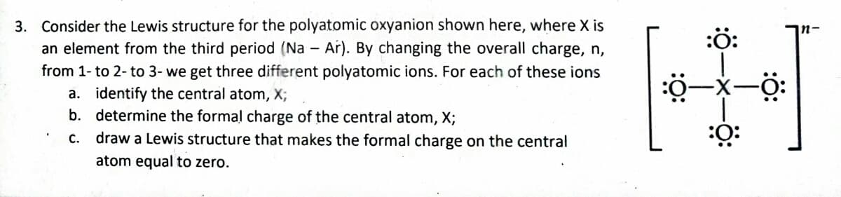 3. Consider the Lewis structure for the polyatomic oxyanion shown here, where X is
an element from the third period (Na - Ar). By changing the overall charge, n,
from 1- to 2- to 3- we get three different polyatomic ions. For each of these ions
a. identify the central atom, X;
b.
determine the formal charge of the central atom, X;
c. draw a Lewis structure that makes the formal charge on the central
atom equal to zero.
:Ö:
:0–
:0:
-Ö: