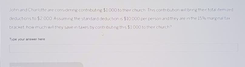 John and Charlotte are considering contributing $1,000 to their church. This contribution will bring their total itemized
deductions to $2,000. Assuming the standard deduction is $10.000 per person and they are in the 15% marginal tax
bracket, how much will they save in taxes by contributing this $1,000 to their church?
Type your answer here