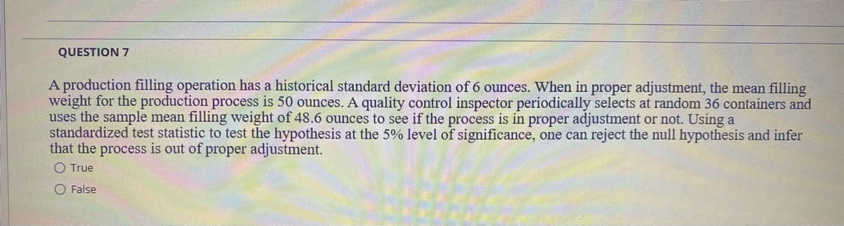 QUESTION 7
A production filling operation has a historical standard deviation of 6 ounces. When in proper adjustment, the mean filling
weight for the production process is 50 ounces. A quality control inspector periodically selects at random 36 containers and
uses the sample mean filling weight of 48.6 ounces to see if the process is in proper adjustment or not. Using a
standardized test statistic to test the hypothesis at the 5% level of significance, one can reject the null hypothesis and infer
that the process is out of proper adjustment.
O True
O False
