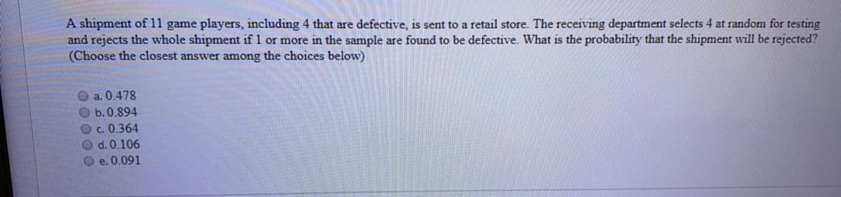 A shipment of 11 game players, including 4 that are defective, is sent to a retail store. The receiving department selects 4 at random for testing
and rejects the whole shipment if 1 or more in the sample are found to be defective. What is the probability that the shipment will be rejected?
(Choose the closest answer among the choices below)
O a. 0.478
b. 0.894
O c. 0.364
O d. 0.106
O e. 0.091
