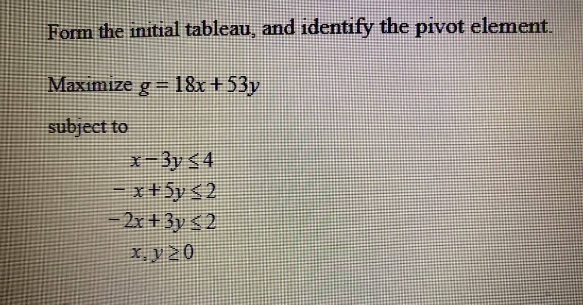 Form the initial tableau, and identify the pivot element.
Maximize g= 18x +53y
subject to
x-3y <4
=x+5y <2
– 2x + 3y <2
x, y20
