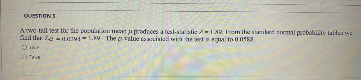QUESTION 3
A two-tail test for the population mean u produces a test-statistic Z= 1.89. From the standard normal probability tables we
find that Za = 0.0294 = 1.89. The p-value associated with the test is equal to 0.0588.
O True
O False
