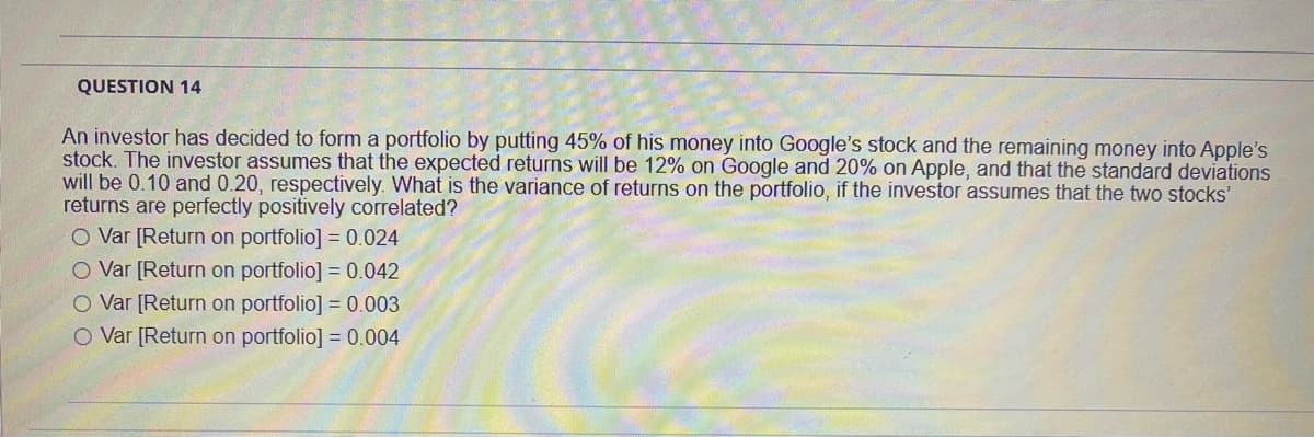 QUESTION 14
An investor has decided to form a portfolio by putting 45% of his money into Google's stock and the remaining money into Apple's
stock. The investor assumes that the expected returns will be 12% on Google and 20% on Apple, and that the standard deviations
will be 0.10 and 0.20, respectively. What is the variance of returns on the portfolio, if the investor assumes that the two stocks'
returns are perfectly positively correlated?
O Var [Return on portfolio] = 0.024
O Var [Return on portfolio] = 0.042
O Var [Return on portfolio] = 0.003
O Var [Return on portfolio] = 0.004
