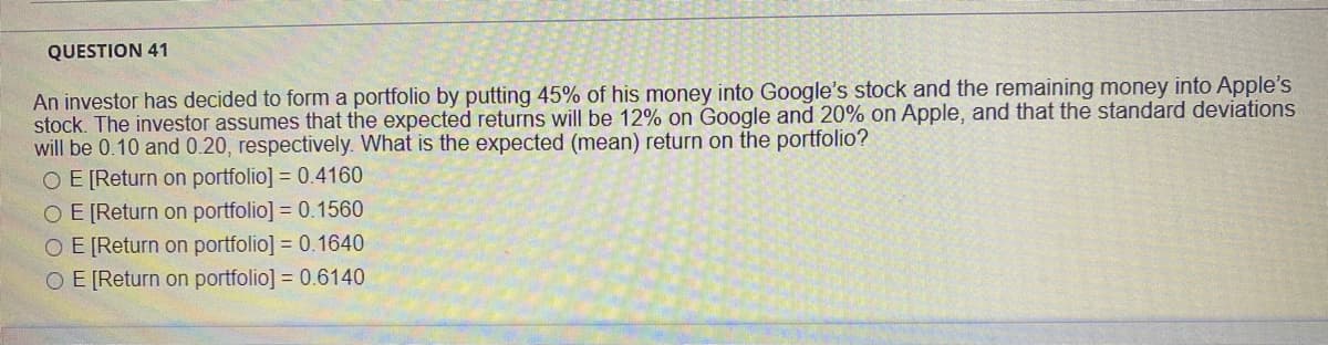 QUESTION 41
An investor has decided to form a portfolio by putting 45% of his money into Google's stock and the remaining money into Apple's
stock. The investor assumes that the expected returns will be 12% on Google and 20% on Apple, and that the standard deviations
will be 0.10 and 0.20, respectively. What is the expected (mean) return on the portfolio?
OE [Return on portfolio] = 0.4160
O E [Return on portfolio] = 0.1560
O E [Return on portfolio] = 0.1640
OE [Return on portfolio] = 0.6140

