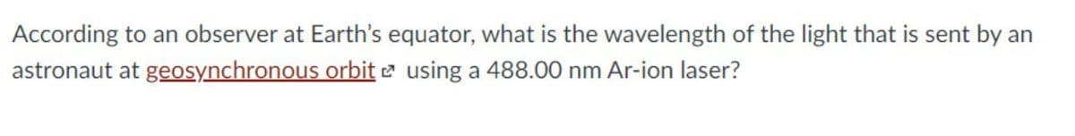 According to an observer at Earth's equator, what is the wavelength of the light that is sent by an
astronaut at geosynchronous orbit e using a 488.00 nm Ar-ion laser?
