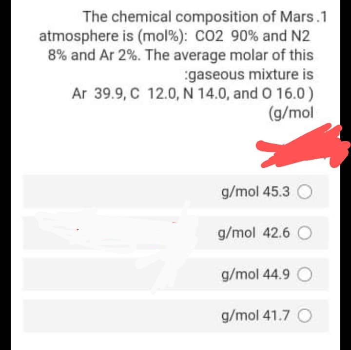 The chemical composition of Mars.1
atmosphere is (mol%): CO2 90% and N2
8% and Ar 2%. The average molar of this
gaseous mixture is
Ar 39.9, C 12.0, N 14.0, and O 16.0)
(g/mol
g/mol 45.3 O
g/mol 42.6 O
g/mol 44.9 O
g/mol 41.7 O
