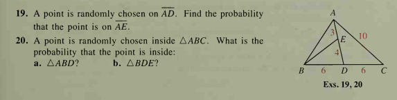 19. A point is randomly chosen on AD. Find the probability
that the point is on AE.
10
20. A point is randomly chosen inside AABC. What is the
probability that the point is inside:
а. ДАВD?
E
4
b. ABDE?
B 6 D 6
Exs. 19, 20
