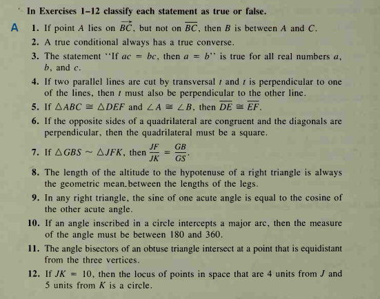 In Exercises 1–12 classify each statement as true or false.
A
1. If point A lies on BC, but not on BC, then B is between A and C.
2. A true conditional always has a true converse.
3. The statement "If ac =
b, and c.
bc, then a = b' is true for all real numbers a,
4. If two parallel lines are cut by transversal t and t is perpendicular to one
of the lines, then t must also be perpendicular to the other line.
5. If AABC = ADEF and LA = LB, then DE = EF.
6. If the opposite sides of a quadrilateral are congruent and the diagonals are
perpendicular, then the quadrilateral must be a square.
JF
GB
7. If A GBS ~ AJFK, then
JK
GS
8. The length of the altitude to the hypotenuse of a right triangle is always
the geometric mean.between the lengths of the legs.
9. In any right triangle, the sine of one acute angle is equal to the cosine of
the other acute angle.
10. If an angle inscribed in a circle intercepts a major arc, then the measure
of the angle must be between 180 and 360.
11. The angle bisectors of an obtuse triangle intersect at a point that is equidistant
from the three vertices.
12. If JK = 10, then the locus of points in space that are 4 units from J and
5 units from K is a circle.
