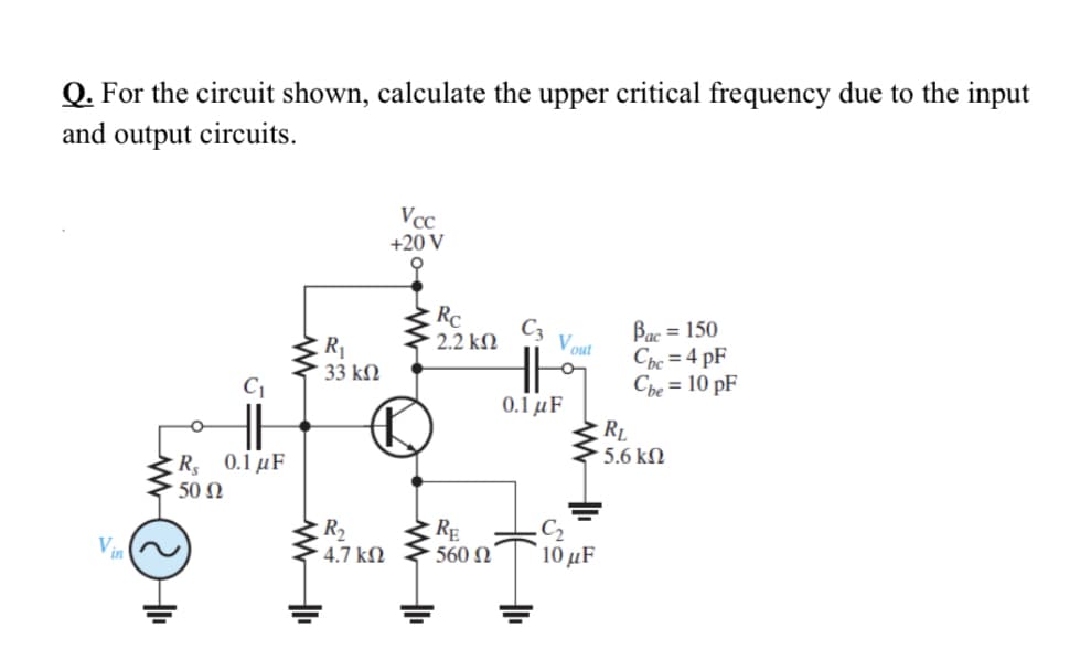 Q. For the circuit shown, calculate the upper critical frequency due to the input
and output circuits.
Vcc
+20 V
Rc
Bac = 150
Chc = 4 pF
Che = 10 pF
C3
2.2 kN
Vout
R1
33 kM
0.1 μF
RL
5.6 kN
: R, 0.1 μF
50 N
R2
4.7 k.
RE
560 N
C2
10 μF
!!
