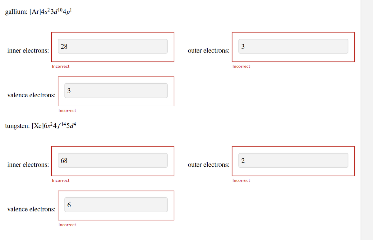 gallium: [Ar]4s?3d1º4p'
28
3
inner electrons:
outer electrons:
Incorrect
Incorrect
3
valence electrons:
Incorrect
tungsten: [Xe]6s²4ƒ\45d*
68
2
inner electrons:
outer electrons:
Incorrect
Incorrect
6.
valence electrons:
Incorrect
