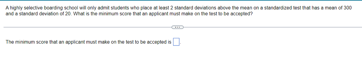 A highly selective boarding school will only admit students who place at least 2 standard deviations above the mean on a standardized test that has a mean of 300
and a standard deviation of 20. What is the minimum score that an applicant must make on the test to be accepted?
The minimum score that an applicant must make on the test to be accepted is
