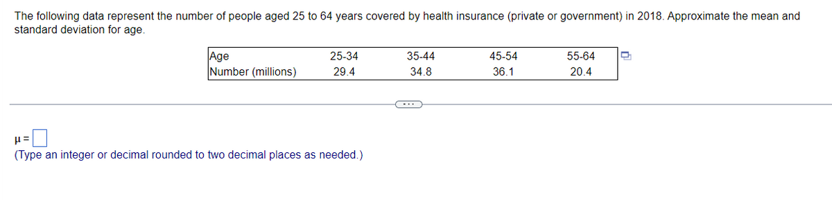 The following data represent the number of people aged 25 to 64 years covered by health insurance (private or government) in 2018. Approximate the mean and
standard deviation for age.
Age
Number (millions)
25-34
35-44
45-54
55-64
29.4
34.8
36.1
20.4
(Type an integer or decimal rounded to two decimal places as needed.)
