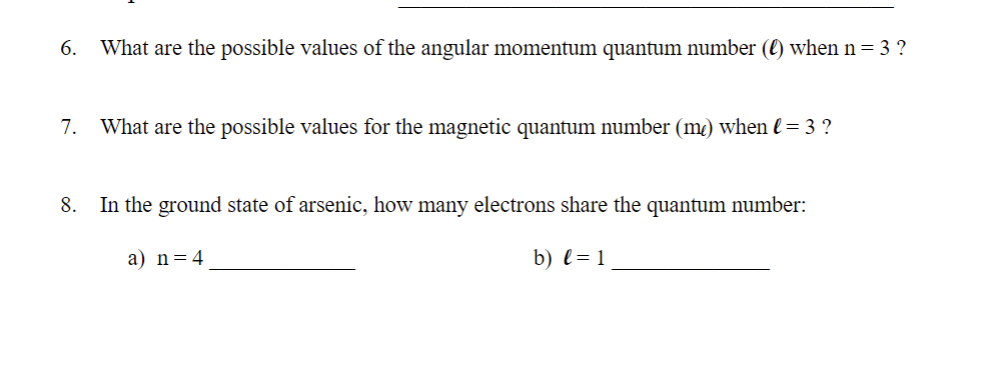6.
What are the possible values of the angular momentum quantum number (l) when n = 3 ?
7.
What are the possible values for the magnetic quantum number (m) when l= 3 ?
8.
In the ground state of arsenic, how many electrons share the quantum number:
a) n=4
b) l= 1
