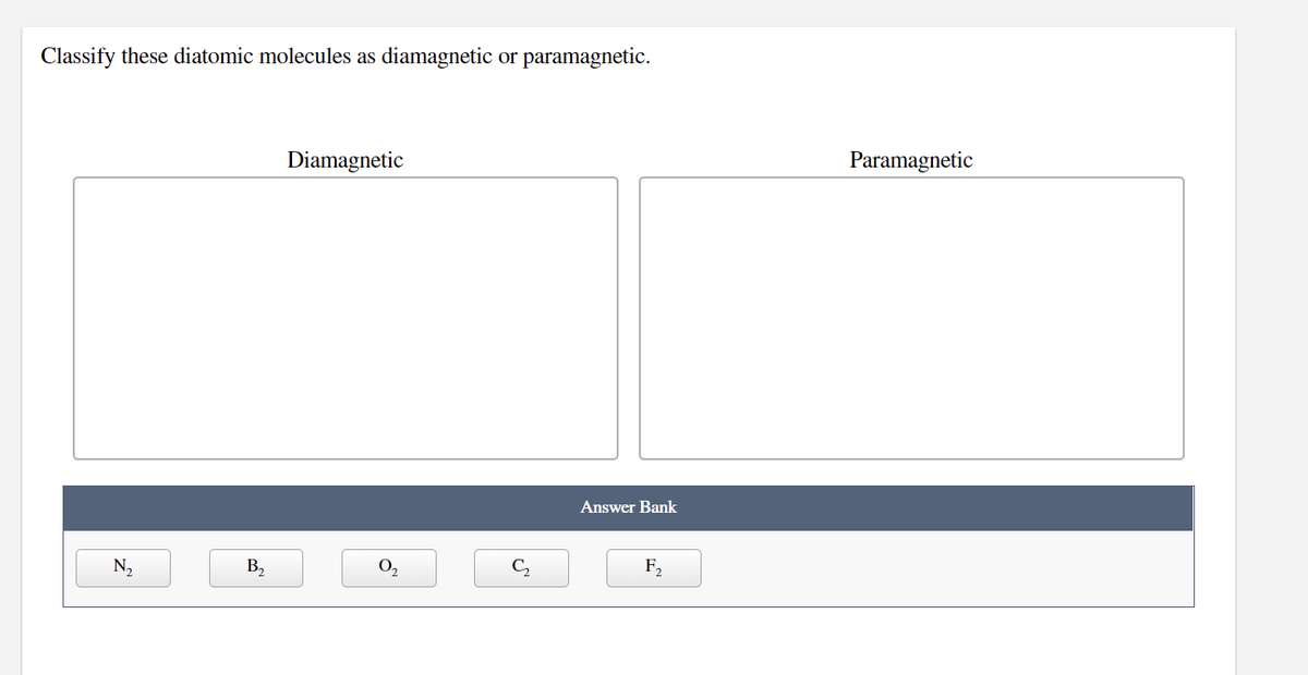 Classify these diatomic molecules as diamagnetic or paramagnetic.
Diamagnetic
Paramagnetic
Answer Bank
N2
B,
O,
C,
F,
