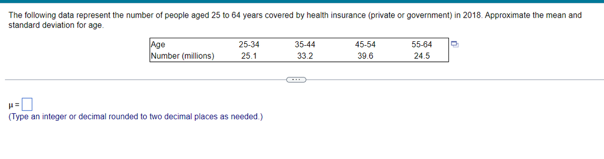 The following data represent the number of people aged 25 to 64 years covered by health insurance (private or government) in 2018. Approximate the mean and
standard deviation for age.
Age
Number (millions)
25-34
35-44
45-54
55-64
25.1
33.2
39.6
24.5
(Type an integer or decimal rounded to two decimal places as needed.)
