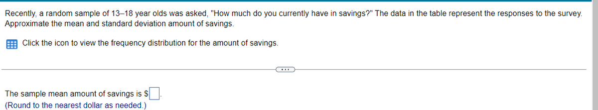 Recently, a random sample of 13–18 year olds was asked, "How much do you currently have in savings?" The data in the table represent the responses to the survey.
Approximate the mean and standard deviation amount of savings.
E Click the icon to view the frequency distribution for the amount of savings.
The sample mean amount of savings is S
(Round to the nearest dollar as needed.)
