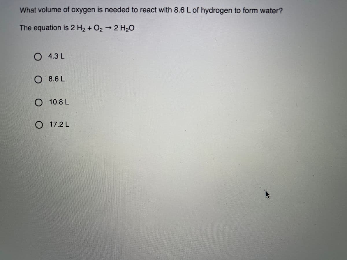 What volume of oxygen is needed to react with 8.6 L of hydrogen to form water?
The equation is 2 H2 + O2 2 H20
O 4.3L
O8.6 L
O 10.8 L
O 17.2 L
