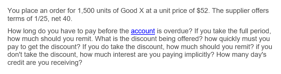You place an order for 1,500 units of Good X at a unit price of $52. The supplier offers
terms of 1/25, net 40.
How long do you have to pay before the account is overdue? If you take the full period,
how much should you remit. What is the discount being offered? how quickly must you
pay to get the discount? If you do take the discount, how much should you remit? if you
don't take the discount, how much interest are you paying implicitly? How many day's
credit are you receiving?

