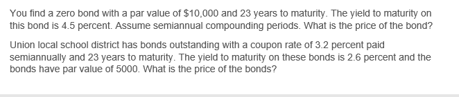 You find a zero bond with a par value of $10,000 and 23 years to maturity. The yield to maturity on
this bond is 4.5 percent. Assume semiannual compounding periods. What is the price of the bond?
