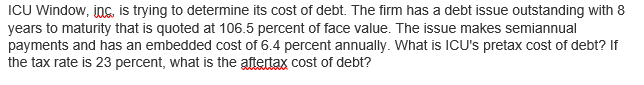 ICU Window, inc, is trying to determine its cost of debt. The firm has a debt issue outstanding with 8
years to maturity that is quoted at 106.5 percent of face value. The issue makes semiannual
payments and has an embedded cost of 6.4 percent annually. What is ICU's pretax cost of debt? If
the tax rate is 23 percent, what is the aftertax cost of debt?
