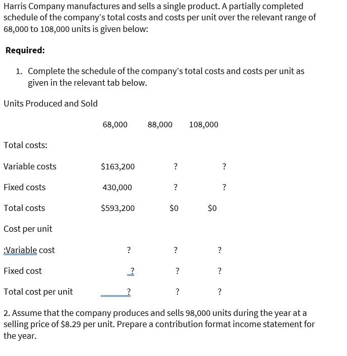 Harris Company manufactures and sells a single product. A partially completed
schedule of the company's total costs and costs per unit over the relevant range of
68,000 to 108,000 units is given below:
Required:
1. Complete the schedule of the company's total costs and costs per unit as
given in the relevant tab below.
Units Produced and Sold
68,000
88,000
108,000
