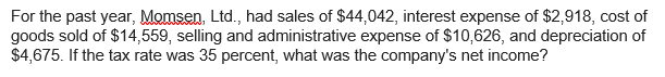 For the past year, Momsen, Ltd., had sales of $44,042, interest expense of $2,918, cost of
goods sold of $14,559, selling and administrative expense of $10,626, and depreciation of
$4,675. If the tax rate was 35 percent, what was the company's net income?
