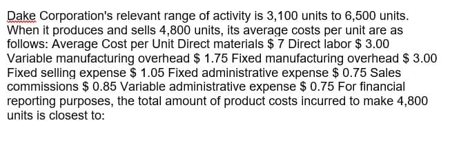 Dake Corporation's relevant range of activity is 3,100 units to 6,500 units.
When it produces and sells 4,800 units, its average costs per unit are as
follows: Average Cost per Unit Direct materials $ 7 Direct labor $ 3.00
Variable manufacturing overhead $ 1.75 Fixed manufacturing overhead $ 3.00
Fixed selling expense $ 1.05 Fixed administrative expense $ 0.75 Sales
commissions $ 0.85 Variable administrative expense $ 0.75 For financial
reporting purposes, the total amount of product costs incurred to make 4,800
units is closest to:
