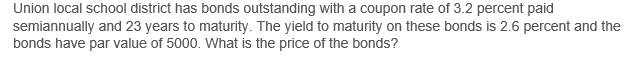 Union local school district has bonds outstanding with a coupon rate of 3.2 percent paid
semiannually and 23 years to maturity. The yield to maturity on these bonds is 2.6 percent and the
bonds have par value of 5000. What is the price of the bonds?
