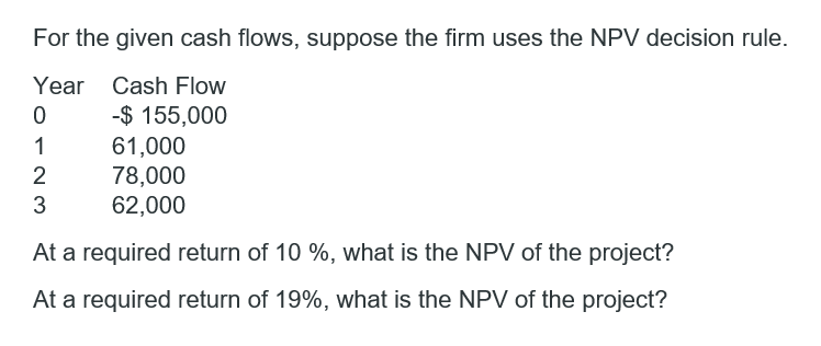 For the given cash flows, suppose the firm uses the NPV decision rule.
Year Cash Flow
-$ 155,000
61,000
78,000
62,000
1
2
3
At a required return of 10 %, what is the NPV of the project?
At a required return of 19%, what is the NPV of the project?
