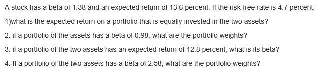 A stock has a beta of 1.38 and an expected return of 13.6 percent. If the risk-free rate is 4.7 percent,
1)what is the expected return on a portfolio that is equally invested in the two assets?
2. if a portfolio of the assets has a beta of 0.98, what are the portfolio weights?
3. if a portfolio of the two assets has an expected return of 12.8 percent, what is its beta?
4. If a portfolio of the two assets has a beta of 2.58, what are the portfolio weights?
