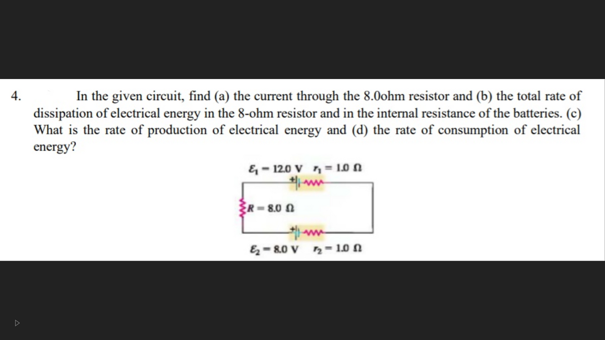 In the given circuit, find (a) the current through the 8.0ohm resistor and (b) the total rate of
dissipation of electrical energy in the 8-ohm resistor and in the internal resistance of the batteries. (c)
What is the rate of production of electrical energy and (d) the rate of consumption of electrical
energy?
4.
& – 12.0 V n = 1.0 N
R=8.0 N
&- 80 V 2= 1.0 N
